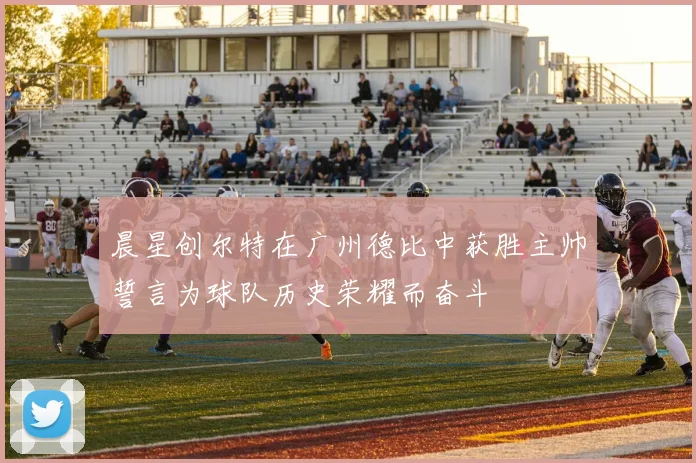 晨星创尔特在广州德比中获胜主帅誓言为球队历史荣耀而奋斗
