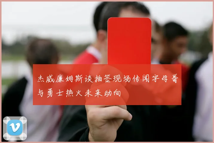 杰威廉姆斯谈抽签现场传闻字母哥与勇士热火未来动向