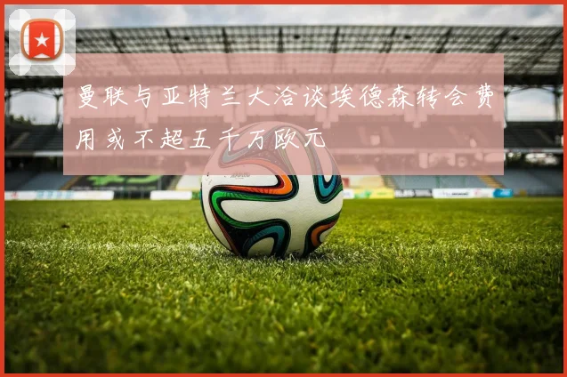 曼联与亚特兰大洽谈埃德森转会费用或不超五千万欧元