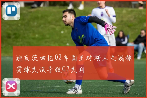 迪瓦茨回忆02年国王对湖人之战称罚球失误导致G7失利
