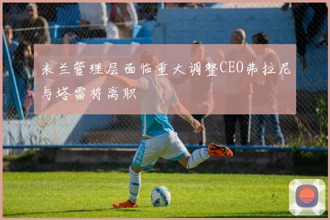米兰管理层面临重大调整CEO弗拉尼与塔雷将离职