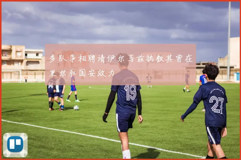 多队争相聘请伊尔马兹执教其曾在里尔和国安效力