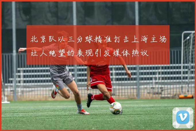 北京队以三分球精准打击上海主场让人绝望的表现引发媒体热议