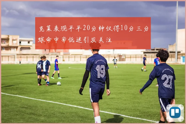 克莱表现平平20分钟仅得10分三分球命中率低迷引发关注