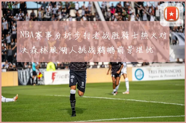NBA赛事分析步行者战胜骑士热火对决森林狼湖人挑战鹈鹕前景堪忧