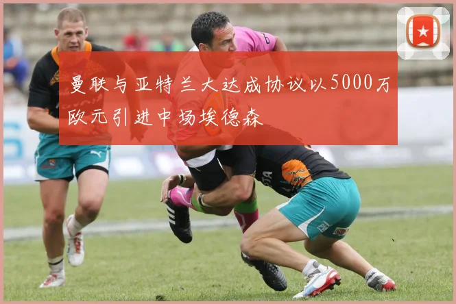 曼联与亚特兰大达成协议以5000万欧元引进中场埃德森