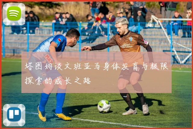 塔图姆谈文班亚马身体发育与极限探索的成长之路