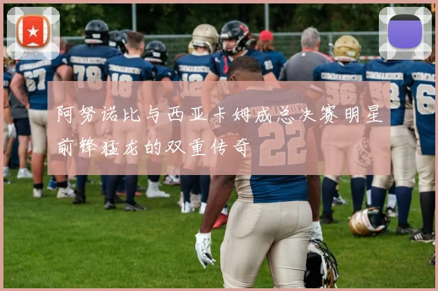 阿努诺比与西亚卡姆成总决赛明星前锋猛龙的双重传奇