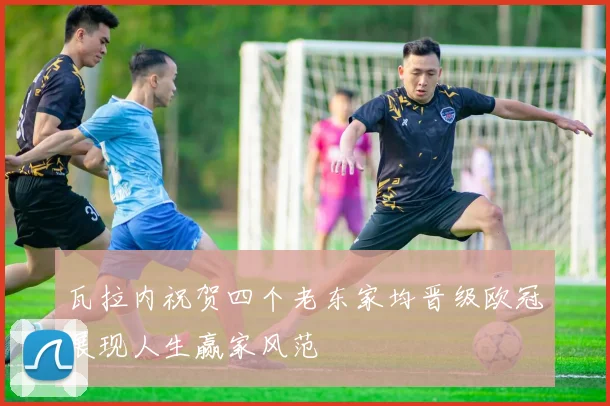 瓦拉内祝贺四个老东家均晋级欧冠展现人生赢家风范
