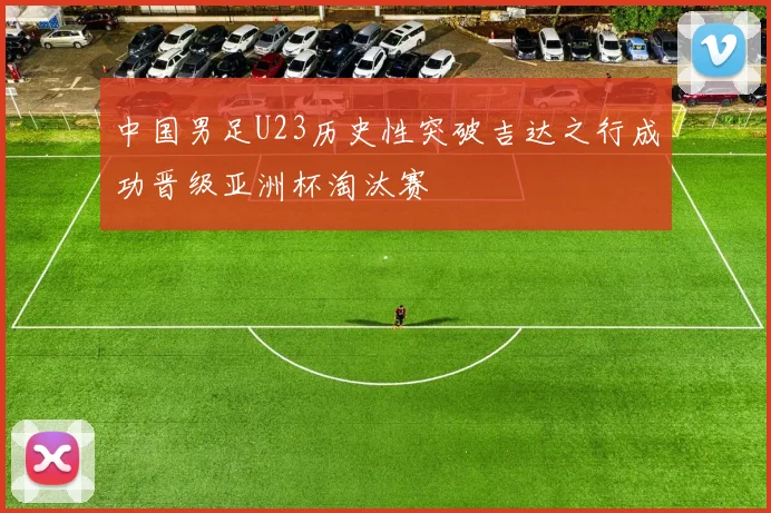 中国男足U23历史性突破吉达之行成功晋级亚洲杯淘汰赛