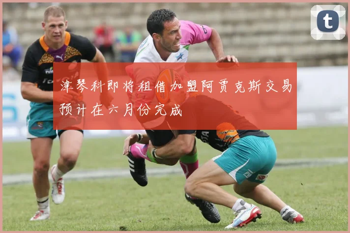 津琴科即将租借加盟阿贾克斯交易预计在六月份完成