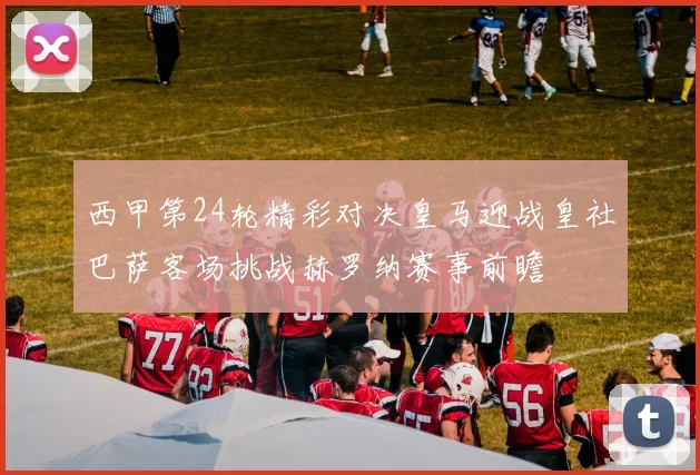西甲第24轮精彩对决皇马迎战皇社巴萨客场挑战赫罗纳赛事前瞻